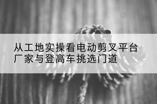 突泉电动剪叉升降平台厂家-从工地实操看电动剪叉平台厂家与登高车挑选门道