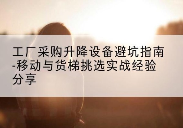 突泉移动式升降机怎么选-工厂采购升降设备避坑指南-移动与货梯挑选实战经验分享