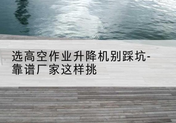 突泉剪叉式升降机厂家-选高空作业升降机别踩坑-靠谱厂家这样挑