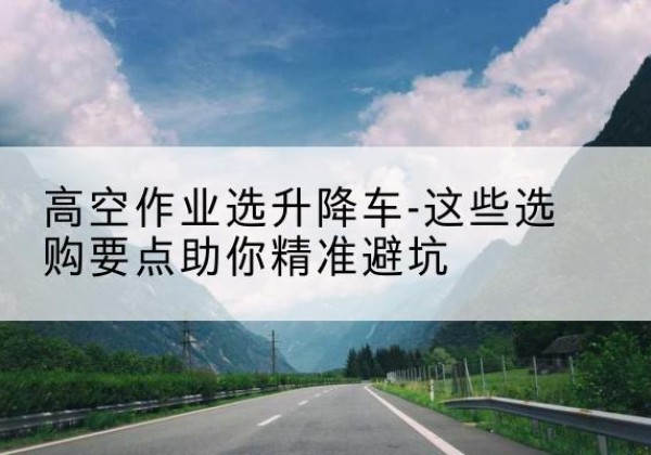 突泉升降车厂家-高空作业选升降车-这些选购要点助你*避坑