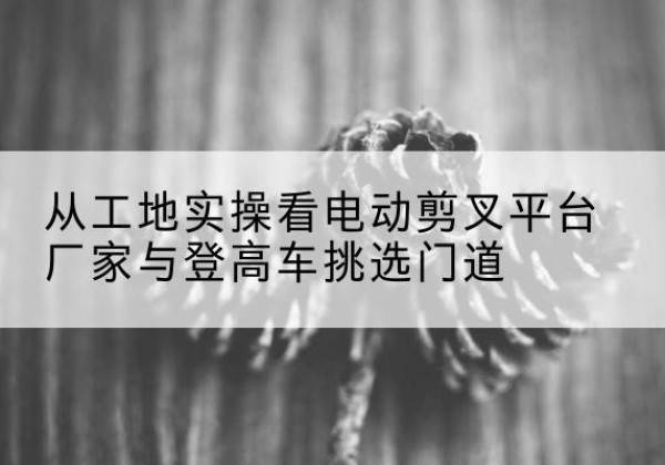 突泉电动剪叉升降平台厂家-从工地实操看电动剪叉平台厂家与登高车挑选门道