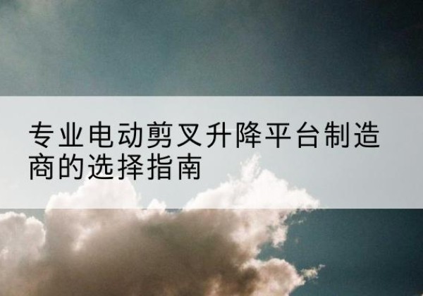 突泉电动剪叉升降平台厂家-专业电动剪叉升降平台制造商的选择指南